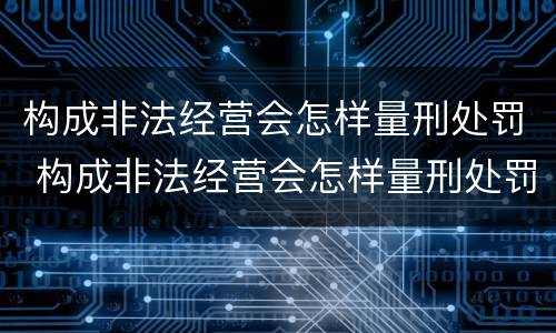 构成非法经营会怎样量刑处罚 构成非法经营会怎样量刑处罚呢