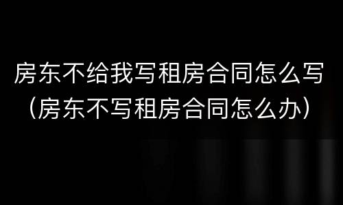 房东不给我写租房合同怎么写（房东不写租房合同怎么办）