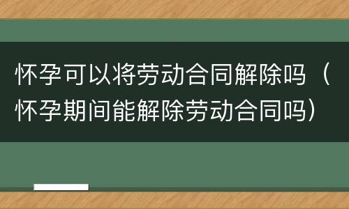 怀孕可以将劳动合同解除吗（怀孕期间能解除劳动合同吗）