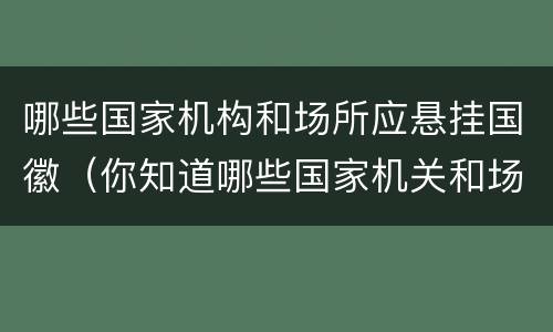 哪些国家机构和场所应悬挂国徽（你知道哪些国家机关和场所应当悬挂国徽）