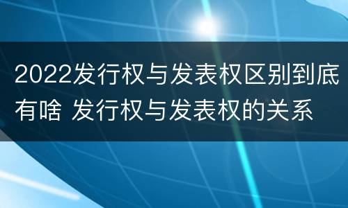2022发行权与发表权区别到底有啥 发行权与发表权的关系