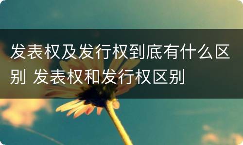 发表权及发行权到底有什么区别 发表权和发行权区别