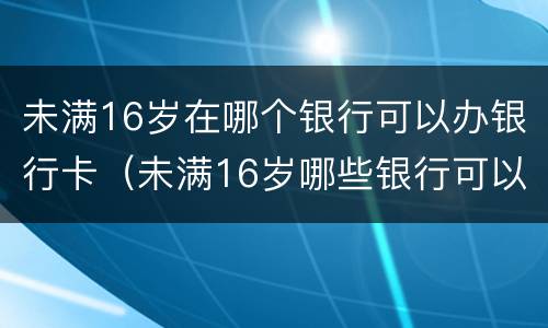 未满16岁在哪个银行可以办银行卡（未满16岁哪些银行可以办银行卡）