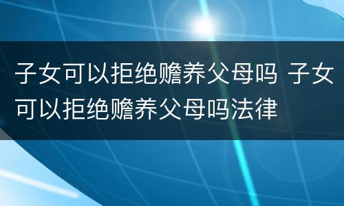 子女可以拒绝赡养父母吗 子女可以拒绝赡养父母吗法律