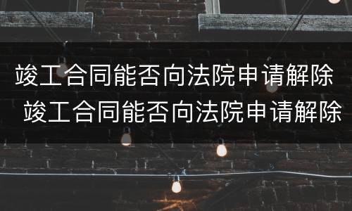 竣工合同能否向法院申请解除 竣工合同能否向法院申请解除劳动合同