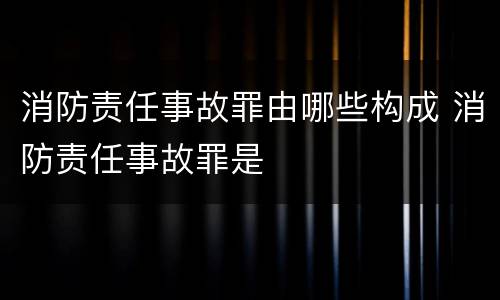 消防责任事故罪由哪些构成 消防责任事故罪是