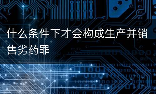 什么条件下才会构成生产并销售劣药罪