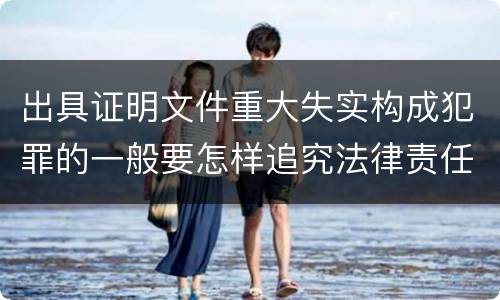 出具证明文件重大失实构成犯罪的一般要怎样追究法律责任