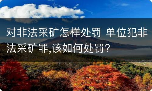 对非法采矿怎样处罚 单位犯非法采矿罪,该如何处罚?