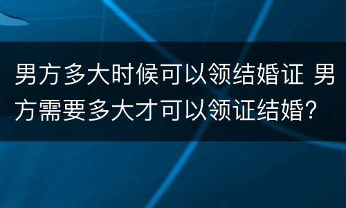 男方多大时候可以领结婚证 男方需要多大才可以领证结婚?