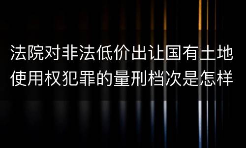 法院对非法低价出让国有土地使用权犯罪的量刑档次是怎样的
