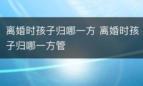 离婚时孩子归哪一方 离婚时孩子归哪一方管