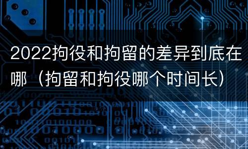 2022拘役和拘留的差异到底在哪（拘留和拘役哪个时间长）