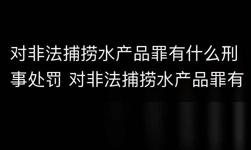 对非法捕捞水产品罪有什么刑事处罚 对非法捕捞水产品罪有什么刑事处罚规定