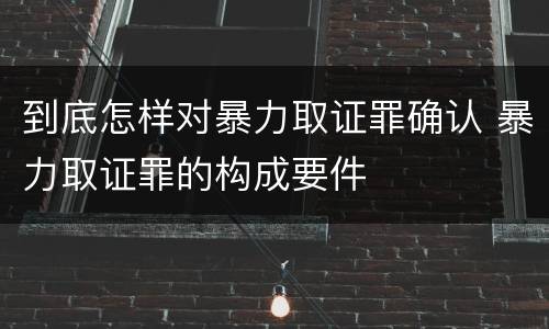 到底怎样对暴力取证罪确认 暴力取证罪的构成要件