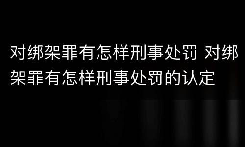 对绑架罪有怎样刑事处罚 对绑架罪有怎样刑事处罚的认定