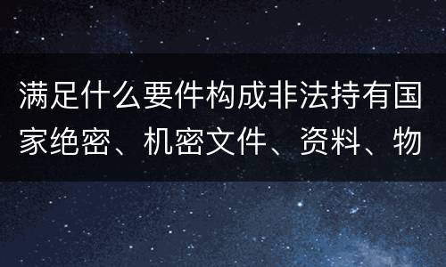 满足什么要件构成非法持有国家绝密、机密文件、资料、物品罪