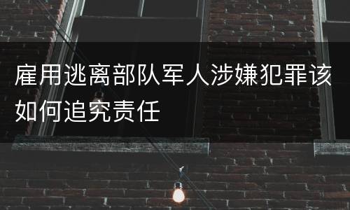 雇用逃离部队军人涉嫌犯罪该如何追究责任