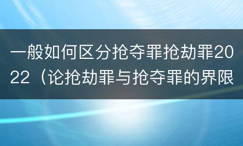 一般如何区分抢夺罪抢劫罪2022（论抢劫罪与抢夺罪的界限）