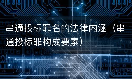 串通投标罪名的法律内涵（串通投标罪构成要素）
