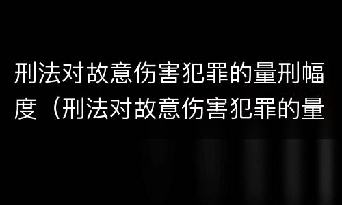 刑法对故意伤害犯罪的量刑幅度（刑法对故意伤害犯罪的量刑幅度的规定）