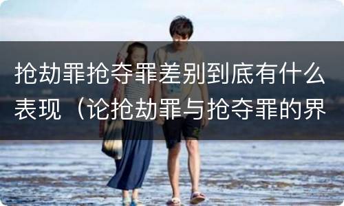 抢劫罪抢夺罪差别到底有什么表现（论抢劫罪与抢夺罪的界限）