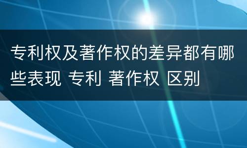 专利权及著作权的差异都有哪些表现 专利 著作权 区别