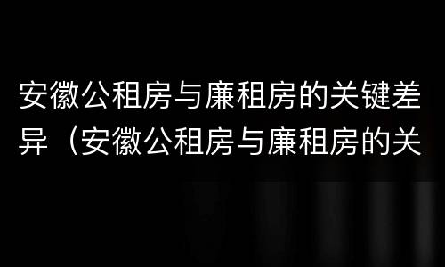 安徽公租房与廉租房的关键差异（安徽公租房与廉租房的关键差异在哪）