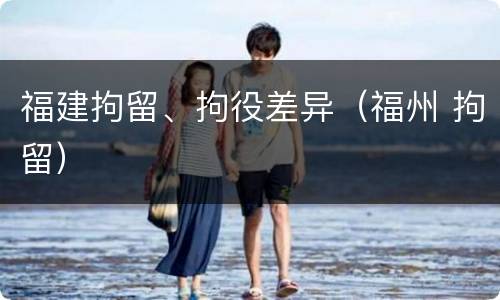 福建拘留、拘役差异（福州 拘留）