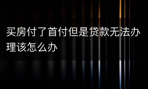 买房付了首付但是贷款无法办理该怎么办