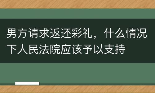男方请求返还彩礼，什么情况下人民法院应该予以支持