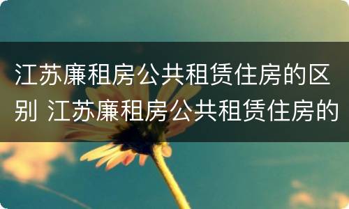 江苏廉租房公共租赁住房的区别 江苏廉租房公共租赁住房的区别和区别
