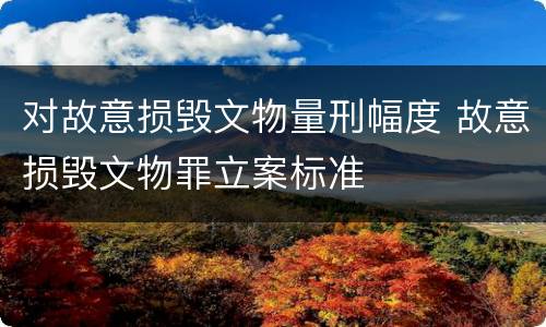 对故意损毁文物量刑幅度 故意损毁文物罪立案标准