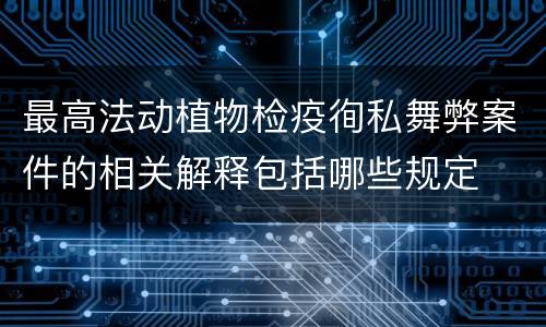 最高法动植物检疫徇私舞弊案件的相关解释包括哪些规定
