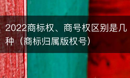 2022商标权、商号权区别是几种（商标归属版权号）