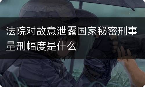 法院对故意泄露国家秘密刑事量刑幅度是什么