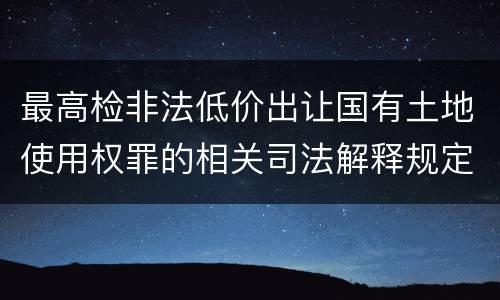 最高检非法低价出让国有土地使用权罪的相关司法解释规定包括哪些重要内容