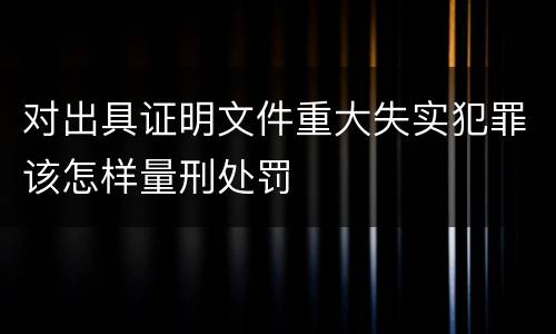 对出具证明文件重大失实犯罪该怎样量刑处罚
