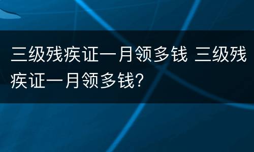 三级残疾证一月领多钱 三级残疾证一月领多钱?