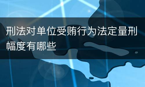 刑法对单位受贿行为法定量刑幅度有哪些