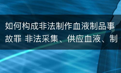 如何构成非法制作血液制品事故罪 非法采集、供应血液、制作、供应血液制品罪