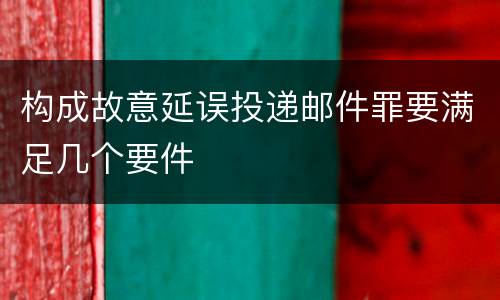 构成故意延误投递邮件罪要满足几个要件