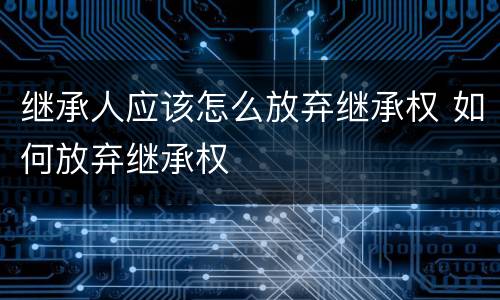 继承人应该怎么放弃继承权 如何放弃继承权