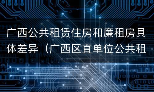 广西公共租赁住房和廉租房具体差异（广西区直单位公共租赁住房）