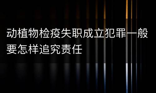 动植物检疫失职成立犯罪一般要怎样追究责任