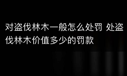 对盗伐林木一般怎么处罚 处盗伐林木价值多少的罚款
