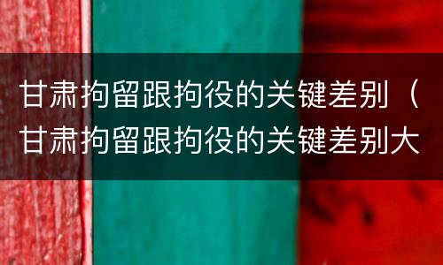 甘肃拘留跟拘役的关键差别（甘肃拘留跟拘役的关键差别大吗）
