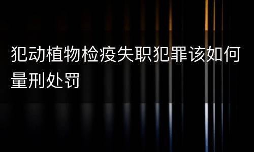 犯动植物检疫失职犯罪该如何量刑处罚