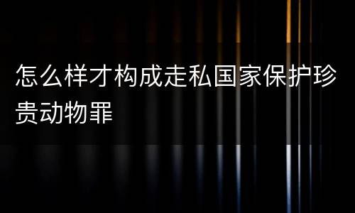 怎么样才构成走私国家保护珍贵动物罪