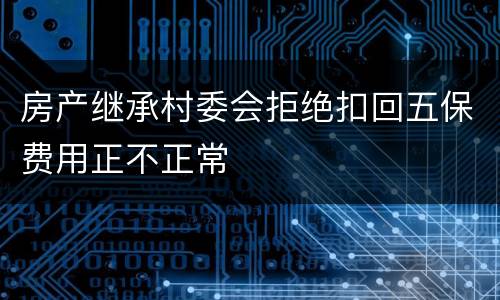 房产继承村委会拒绝扣回五保费用正不正常